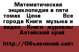 Математическая энциклопедия в пяти томах › Цена ­ 1 000 - Все города Книги, музыка и видео » Книги, журналы   . Алтайский край